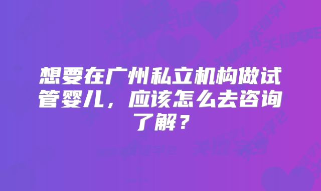 想要在广州私立机构做试管婴儿,应该怎么去咨询了解?