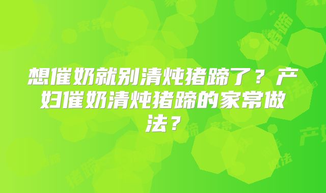 想催奶就别清炖猪蹄了?产妇催奶清炖猪蹄的家常做法?