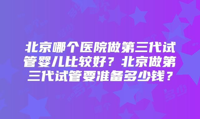 北京哪个医院做第三代试管婴儿比较好？北京做第三代试管要准备多少钱？