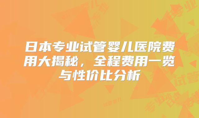日本专业试管婴儿医院费用大揭秘，全程费用一览与性价比分析