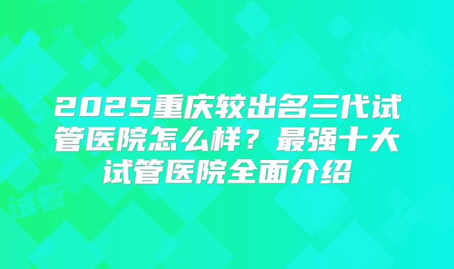 2025重庆较出名三代试管医院怎么样？最强十大试管医院全面介绍
