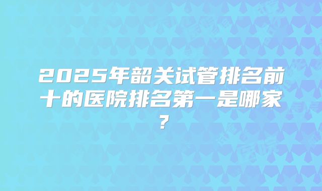 2025年韶关试管排名前十的医院排名第一是哪家？