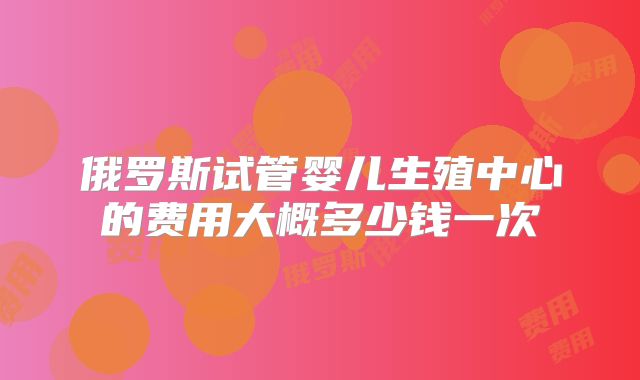 俄罗斯试管婴儿生殖中心的费用大概多少钱一次