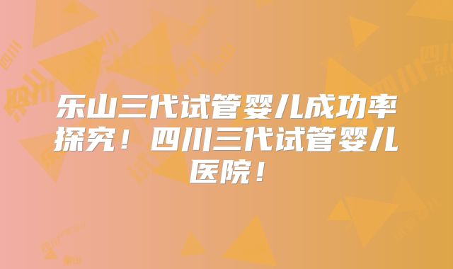 乐山三代试管婴儿成功率探究！四川三代试管婴儿医院！