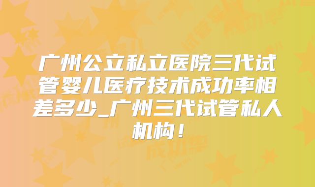 广州公立私立医院三代试管婴儿医疗技术成功率相差多少_广州三代试管私人机构！