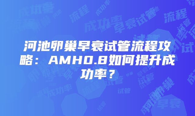 河池卵巢早衰试管流程攻略:AMH0.8如何提升成功率?