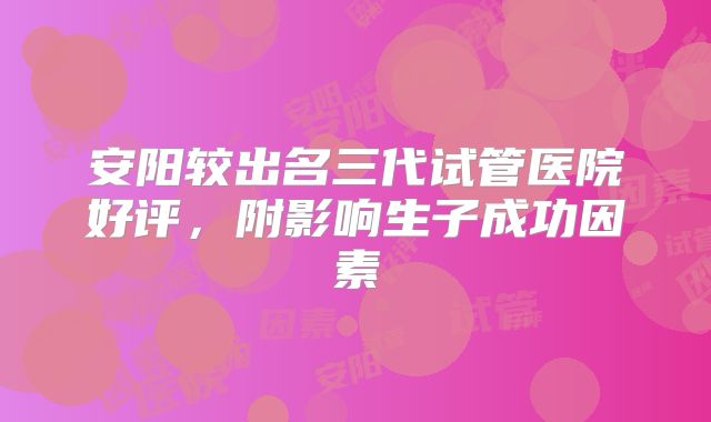 安阳较出名三代试管医院好评，附影响生子成功因素
