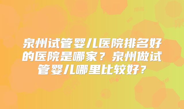 泉州试管婴儿医院排名好的医院是哪家?泉州做试管婴儿哪里比较好?