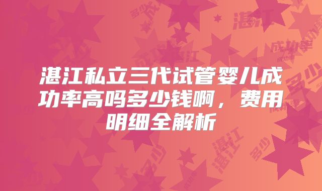 湛江私立三代试管婴儿成功率高吗多少钱啊，费用明细全解析