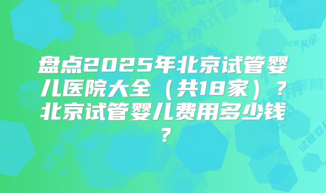 盘点2025年北京试管婴儿医院大全(共18家)?北京试管婴儿费用多少钱?