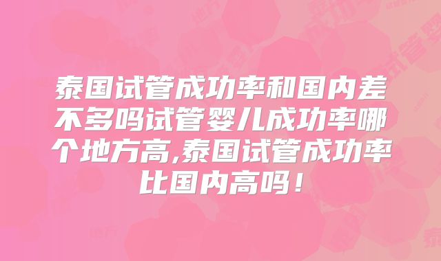 泰国试管成功率和国内差不多吗试管婴儿成功率哪个地方高,泰国试管成功率比国内高吗！