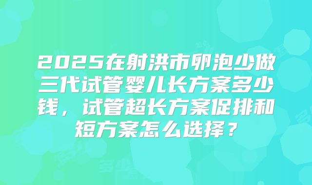 2025在射洪市卵泡少做三代试管婴儿长方案多少钱,试管超长方案促排和短方案怎么选择?