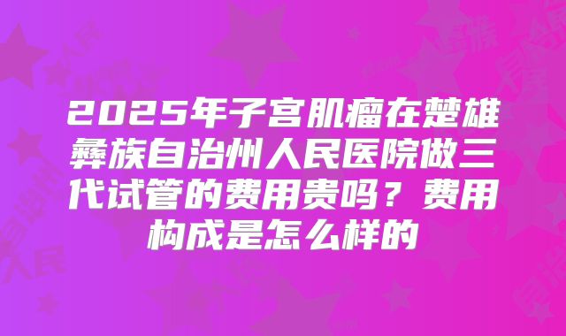 2025年子宫肌瘤在楚雄彝族自治州人民医院做三代试管的费用贵吗？费用构成是怎么样的