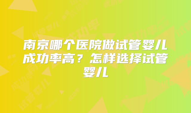 南京哪个医院做试管婴儿成功率高？怎样选择试管婴儿