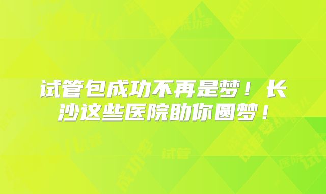 试管包成功不再是梦！长沙这些医院助你圆梦！