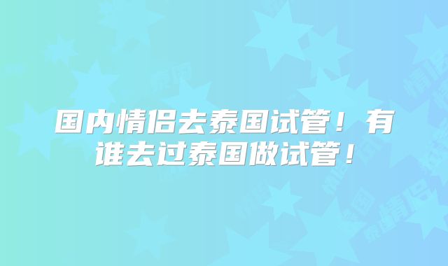 国内情侣去泰国试管！有谁去过泰国做试管！