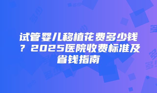 试管婴儿移植花费多少钱?2025医院收费标准及省钱指南