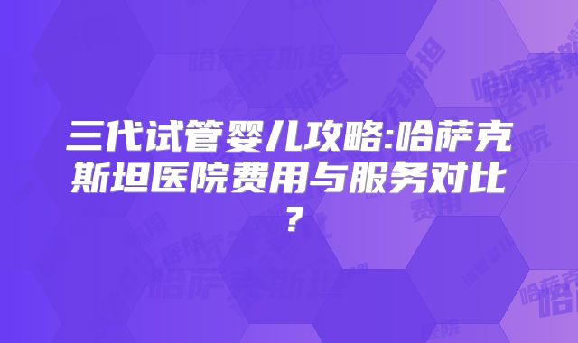 三代试管婴儿攻略:哈萨克斯坦医院费用与服务对比?
