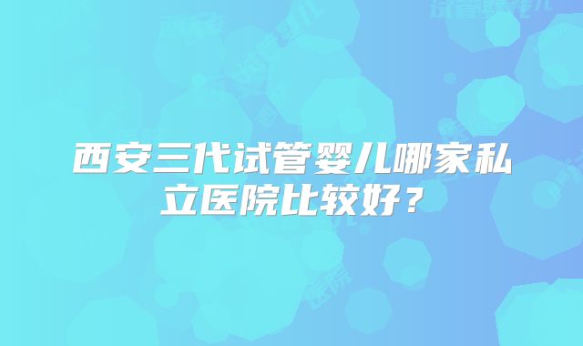 西安三代试管婴儿哪家私立医院比较好?