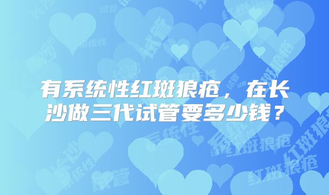 有系统性红斑狼疮，在长沙做三代试管要多少钱？