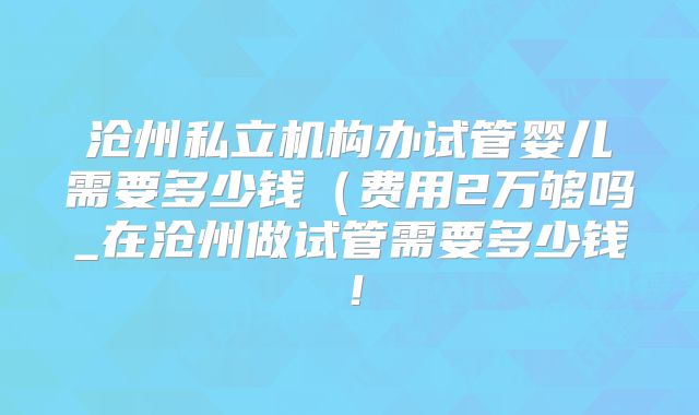 沧州私立机构办试管婴儿需要多少钱（费用2万够吗_在沧州做试管需要多少钱！