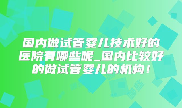 国内做试管婴儿技术好的医院有哪些呢_国内比较好的做试管婴儿的机构！