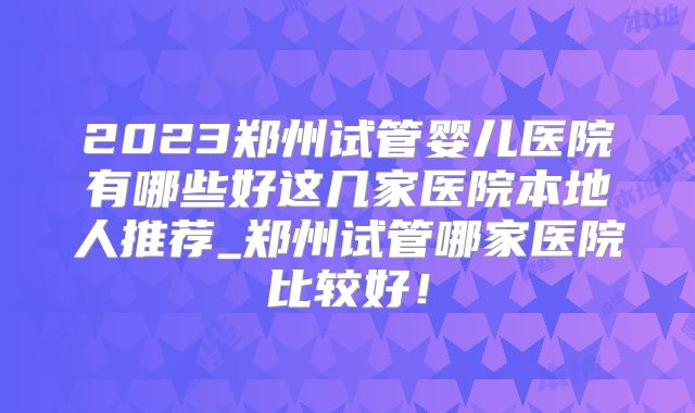 2023郑州试管婴儿医院有哪些好这几家医院本地人推荐_郑州试管哪家医院比较好！