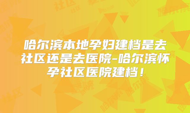 哈尔滨本地孕妇建档是去社区还是去医院-哈尔滨怀孕社区医院建档！