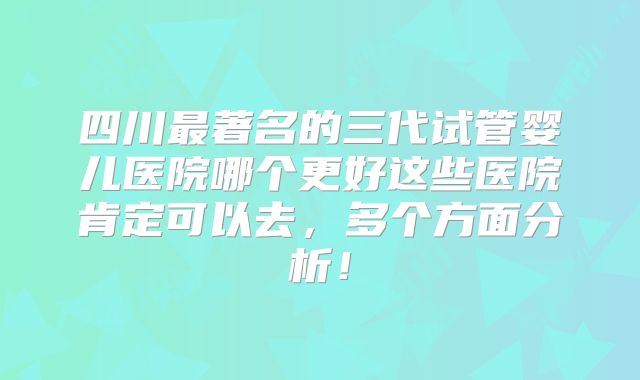 四川最著名的三代试管婴儿医院哪个更好这些医院肯定可以去,多个方面分析!