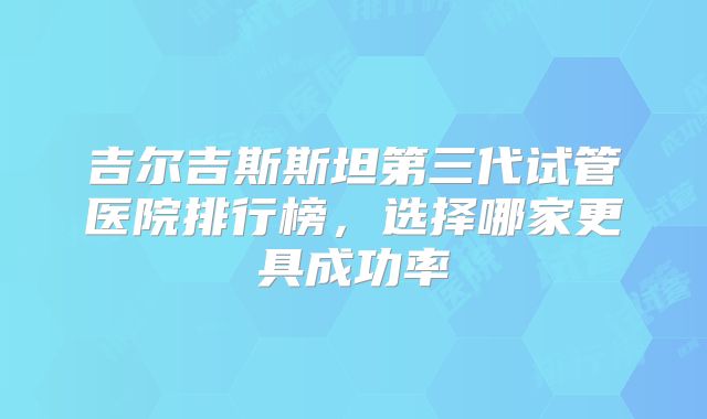 吉尔吉斯斯坦第三代试管医院排行榜，选择哪家更具成功率