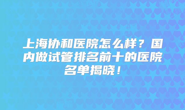 上海协和医院怎么样？国内做试管排名前十的医院名单揭晓！
