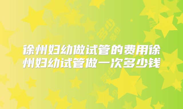 徐州妇幼做试管的费用徐州妇幼试管做一次多少钱