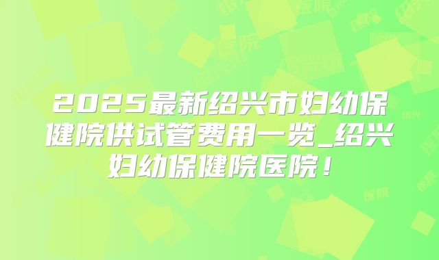 2025最新绍兴市妇幼保健院供试管费用一览_绍兴妇幼保健院医院!