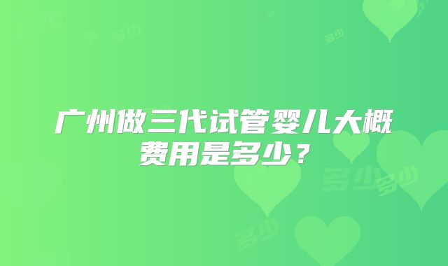 广州做三代试管婴儿大概费用是多少？