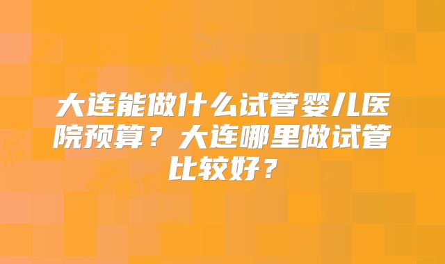 大连能做什么试管婴儿医院预算？大连哪里做试管比较好？