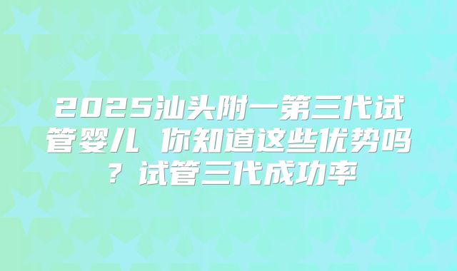 2025汕头附一第三代试管婴儿 你知道这些优势吗？试管三代成功率