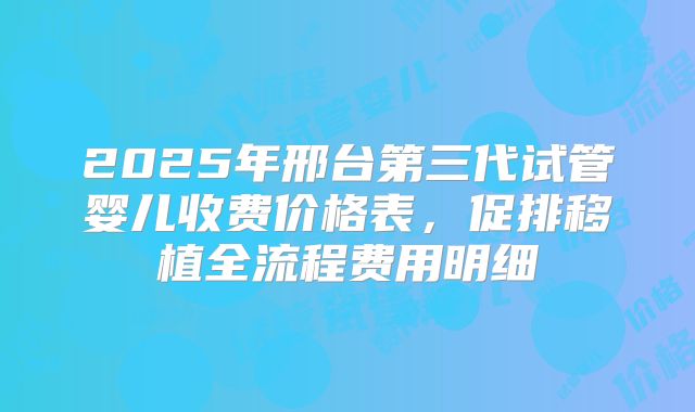 2025年邢台第三代试管婴儿收费价格表，促排移植全流程费用明细