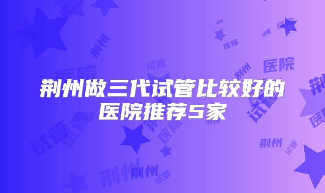 荆州做三代试管比较好的医院推荐5家