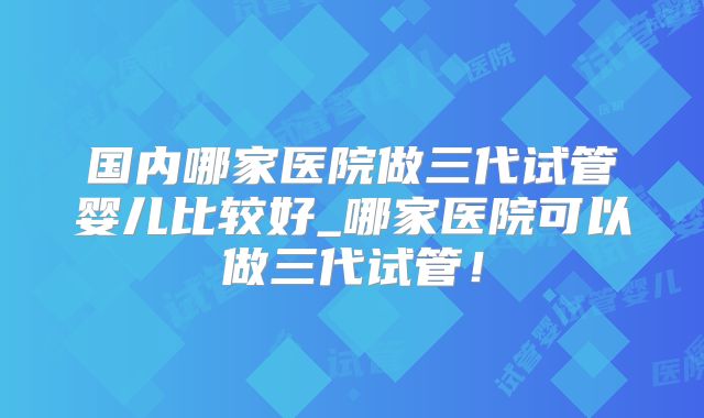 国内哪家医院做三代试管婴儿比较好_哪家医院可以做三代试管！