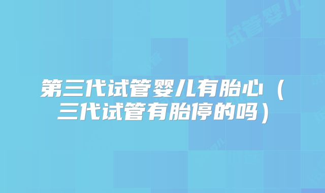第三代试管婴儿有胎心（三代试管有胎停的吗）
