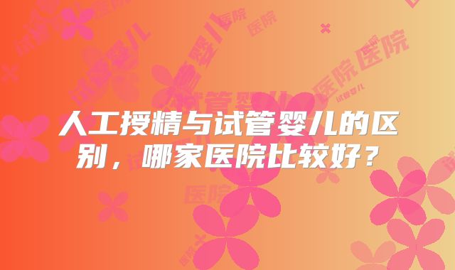 人工授精与试管婴儿的区别,哪家医院比较好?