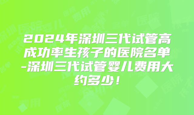 2024年深圳三代试管高成功率生孩子的医院名单-深圳三代试管婴儿费用大约多少!