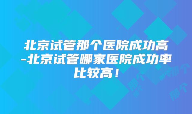北京试管那个医院成功高-北京试管哪家医院成功率比较高!