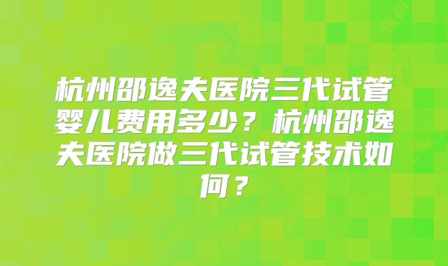 杭州邵逸夫医院三代试管婴儿费用多少？杭州邵逸夫医院做三代试管技术如何？