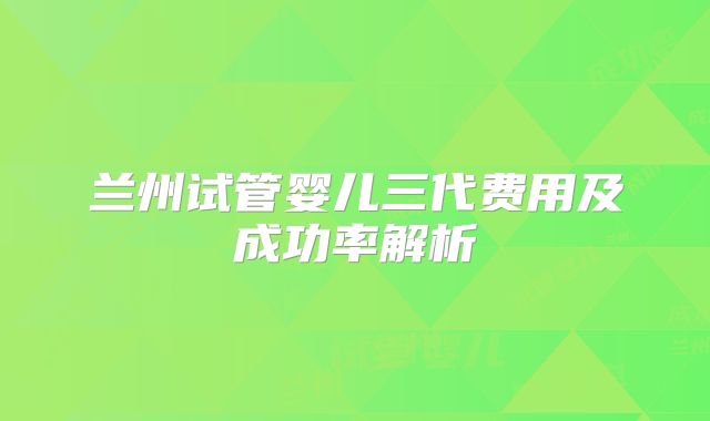 兰州试管婴儿三代费用及成功率解析