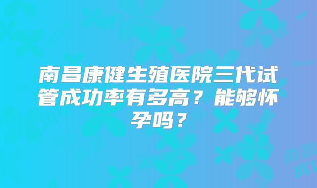 南昌康健生殖医院三代试管成功率有多高？能够怀孕吗？