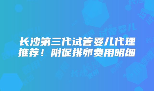 长沙第三代试管婴儿代理推荐！附促排卵费用明细