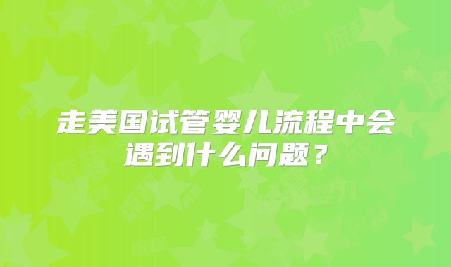 走美国试管婴儿流程中会遇到什么问题？