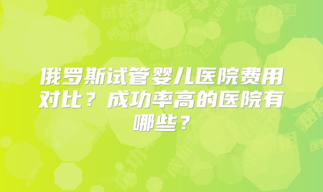 俄罗斯试管婴儿医院费用对比？成功率高的医院有哪些？