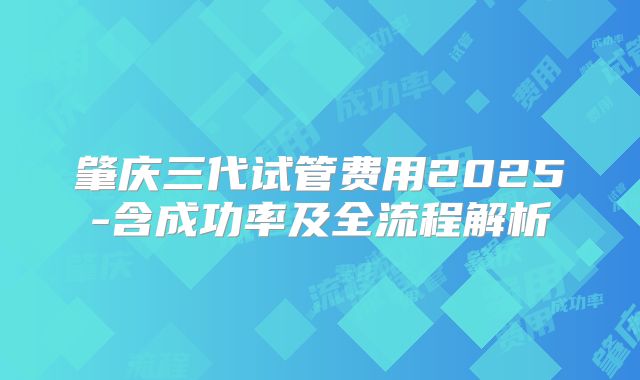 肇庆三代试管费用2025-含成功率及全流程解析